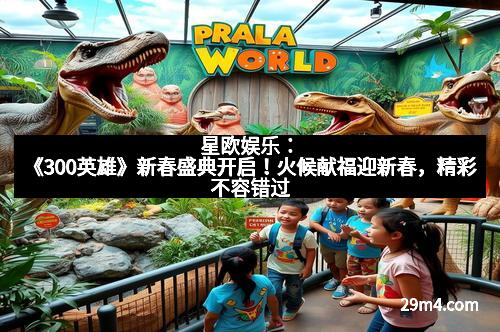 星欧娱乐:《300英雄》新春盛典开启!火候献福迎新春,精彩不容错过 星欧娱乐:《300英雄》新春盛典开启!火候献福迎新春,精彩不容错过